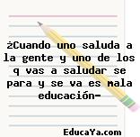 ¿Cuando uno saluda a la gente y uno de los q vas a saludar se para y se va es mala educación?