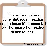 Deben los niños superdotados recibir una educación especial en la escuela? ¿Cómo debería ser?