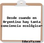 Desde cuando en Argentina hay tanta conciencia ecológica?