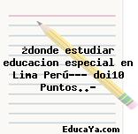 ¿donde estudiar educacion especial en Lima Perú??? doi10 Puntos..?