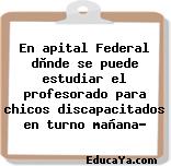 En apital Federal dònde se puede estudiar el profesorado para chicos discapacitados en turno mañana?