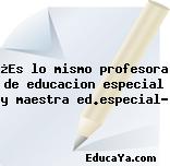 ¿Es lo mismo profesora de educacion especial y maestra ed.especial?