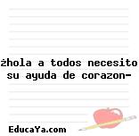 ¿hola a todos necesito su ayuda de corazon?