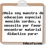 ¿Hola soy maestra de educacion especial mención sordos, y necesito por favor encontrar material didactico para?