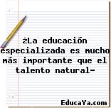 ¿La educación especializada es mucho más importante que el talento natural?