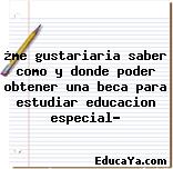 ¿me gustariaria saber como y donde poder obtener una beca para estudiar educacion especial?