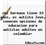 ¿mi hermano tiene 23 años, es autista leve, conocen opciones de educacion para autistas adultos en colombia?