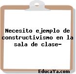 Necesito ejemplo de constructivismo en la sala de clase?