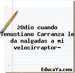 ¿Odio cuando Venustiano Carranza le da nalgadas a mi velocirraptor?