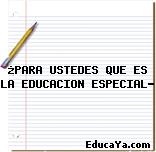 ¿PARA USTEDES QUE ES LA EDUCACION ESPECIAL?