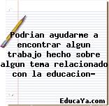 Podrian ayudarme a encontrar algun trabajo hecho sobre algun tema relacionado con la educacion?