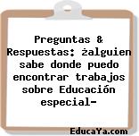 Preguntas & Respuestas: ¿alguien sabe donde puedo encontrar trabajos sobre Educación especial?