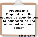 Preguntas & Respuestas: ¿No estamos de acuerdo con la educacion de Los ninos entre oteas cosas?