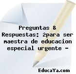 Preguntas & Respuestas: ¿para ser maestra de educacion especial urgente ?