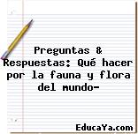 Preguntas & Respuestas: Qué hacer por la fauna y flora del mundo?
