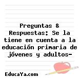 Preguntas & Respuestas: Se la tiene en cuenta a la educación primaria de jóvenes y adultos?