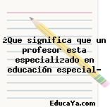 ¿Que significa que un profesor esta especializado en educación especial?