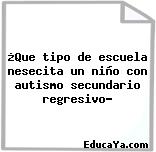 ¿Que tipo de escuela nesecita un niño con autismo secundario regresivo?