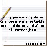 ¿soy peruana y deseo una beca para estudiar educación especial en el extranjero?