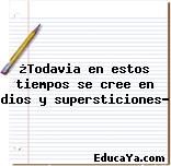 ¿Todavia en estos tiempos se cree en dios y supersticiones?