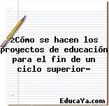 ¿Cómo se hacen los proyectos de educación para el fin de un ciclo superior?