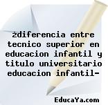 ¿diferencia entre tecnico superior en educacion infantil y titulo universitario educacion infantil?