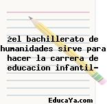 ¿el bachillerato de humanidades sirve para hacer la carrera de educacion infantil?