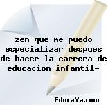 ¿en que me puedo especializar despues de hacer la carrera de educacion infantil?