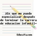 ¿En que me puedo especializar después de terminar la carrera de educacion infantil?