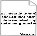 ¿es necesario tener el bachiller para hacer educacion infantil y montar una guarderia?