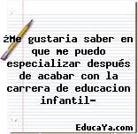 ¿Me gustaria saber en que me puedo especializar después de acabar con la carrera de educacion infantil?