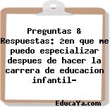 Preguntas & Respuestas: ¿en que me puedo especializar despues de hacer la carrera de educacion infantil?