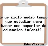 ¿que ciclo medio tengo que estudiar para hacer uno superior de educacion infantil?