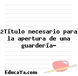 ¿Título necesario para la apertura de una guardería?