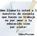 ¿Cómo llamaría usted a los maestros de escuela que hacen su trabajo no por amor a la educación sino por plata?