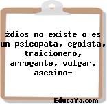 ¿dios no existe o es un psicopata, egoista, traicionero, arrogante, vulgar, asesino?