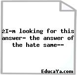 ¿I’m looking for this answer… the answer of the hate same…?