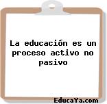 La educación es un proceso activo no pasivo