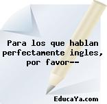 Para los que hablan perfectamente ingles, por favor??