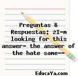 Preguntas & Respuestas: ¿I’m looking for this answer… the answer of the hate same…?