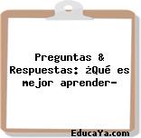 Preguntas & Respuestas: ¿Qué es mejor aprender?