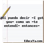 ¿Si puedo decir «I got you» como un «te entendí» entonces?