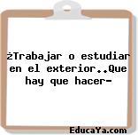 ¿Trabajar o estudiar en el exterior..Que hay que hacer?