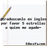 ¿traduscanlo en ingles por favor 5 estrellas a quien me ayude?