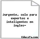 ¿urgente, solo para expertos e inteligentes en ingles?