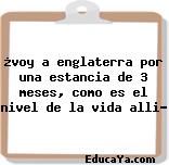 ¿voy a englaterra por una estancia de 3 meses, como es el nivel de la vida alli?