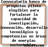 Convocatoria banco de proyectos piloto elegibles para fortalecer la capacidad de investigación, innovación, desarrollo tecnológico y competencias en áreas de energías sustentables, biocombustibles …