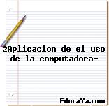 ¿Aplicacion de el uso de la computadora?