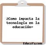 ¿Como impacta la tecnología en la educación?