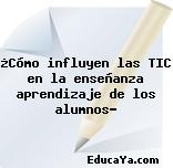 ¿Cómo influyen las TIC en la enseñanza aprendizaje de los alumnos?